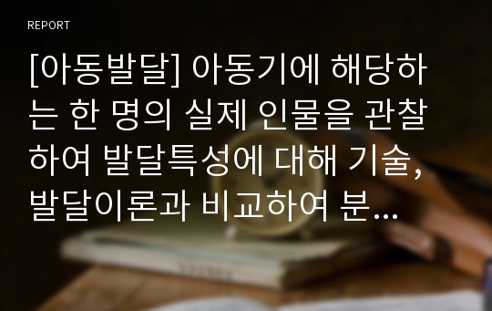 [아동발달] 아동기에 해당하는 한 명의 실제 인물을 관찰하여 발달특성에 대해 기술, 발달이론과 비교하여 분석, 주변환경과의 관계를 작성한다.