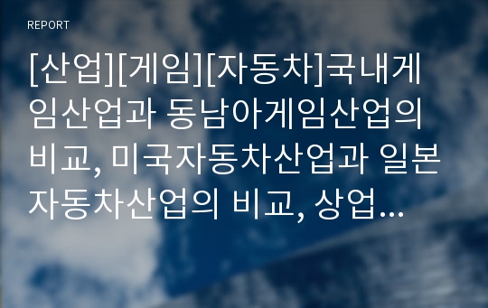 [산업][게임][자동차]국내게임산업과 동남아게임산업의 비교, 미국자동차산업과 일본자동차산업의 비교, 상업영화산업과 예술영화산업의 비교, 전통적 출판산업과 최근 출판산업 비교 분석