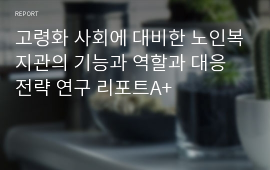 고령화 사회에 대비한 노인복지관의 기능과 역할과 대응 전략 연구 리포트A+