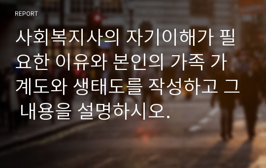 사회복지사의 자기이해가 필요한 이유와 본인의 가족 가계도와 생태도를 작성하고 그 내용을 설명하시오.