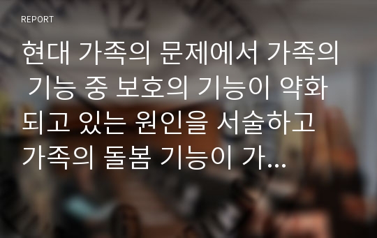 현대 가족의 문제에서 가족의 기능 중 보호의 기능이 약화되고 있는 원인을 서술하고 가족의 돌봄 기능이 가족 중심에서 자신과 사회적 책임으로 전환되는 것에 대한 자신의 의견을 서술하라.