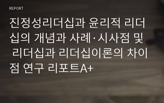 진정성리더십과 윤리적 리더십의 개념과 사례·시사점 및 리더십과 리더십이론의 차이점 연구 리포트A+