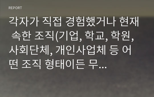 각자가 직접 경험했거나 현재 속한 조직(기업, 학교, 학원, 사회단체, 개인사업체 등 어떤 조직 형태이든 무방함)중에서 1개의 특정 조직을 먼저 선정한 후, 경영학 이론을 실제 사