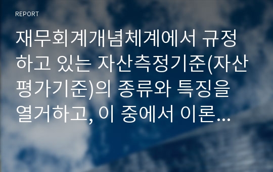 재무회계개념체계에서 규정하고 있는 자산측정기준(자산평가기준)의 종류와 특징을 열거하고, 이 중에서 이론적으로 가장 우수한 방법은 무엇이며 그 이유와 적용상 문제점에 대하여 서술하시