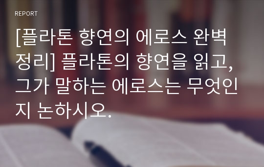 [플라톤 향연의 에로스 완벽정리] 플라톤의 향연을 읽고, 그가 말하는 에로스는 무엇인지 논하시오.