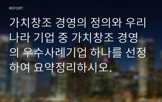 가치창조 경영의 정의와 우리나라 기업 중 가치창조 경영의 우수사례기업 하나를 선정하여 요약정리하시오.