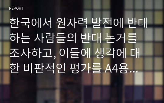 한국에서 원자력 발전에 반대하는 사람들의 반대 논거를 조사하고, 이들에 생각에 대한 비판적인 평가를 A4용지 5장 작성하시오.