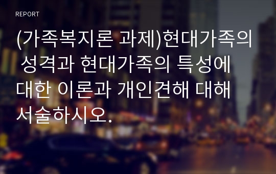 (가족복지론 과제)현대가족의 성격과 현대가족의 특성에 대한 이론과 개인견해 대해 서술하시오.