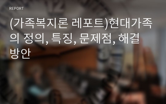 (가족복지론 레포트)현대가족의 정의, 특징, 문제점, 해결방안