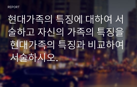 현대가족의 특징에 대하여 서술하고 자신의 가족의 특징을 현대가족의 특징과 비교하여 서술하시오.