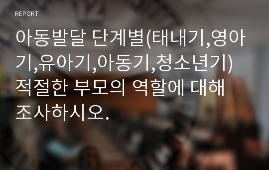 아동발달 단계별(태내기,영아기,유아기,아동기,청소년기) 적절한 부모의 역할에 대해 조사하시오.