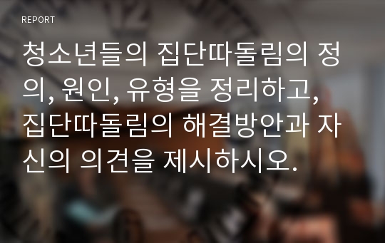 청소년들의 집단따돌림의 정의, 원인, 유형을 정리하고, 집단따돌림의 해결방안과 자신의 의견을 제시하시오.