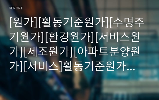 [원가][활동기준원가][수명주기원가][환경원가][서비스원가][제조원가][아파트분양원가][서비스]활동기준원가, 수명주기원가, 환경원가, 서비스원가, 제조원가, 아파트분양원가 분석