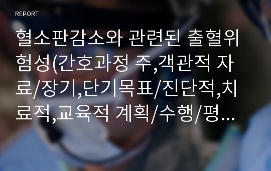 혈소판감소와 관련된 출혈위험성(간호과정 주,객관적 자료/장기,단기목표/진단적,치료적,교육적 계획/수행/평가 각5문항, 간호과정 레포트 A+)