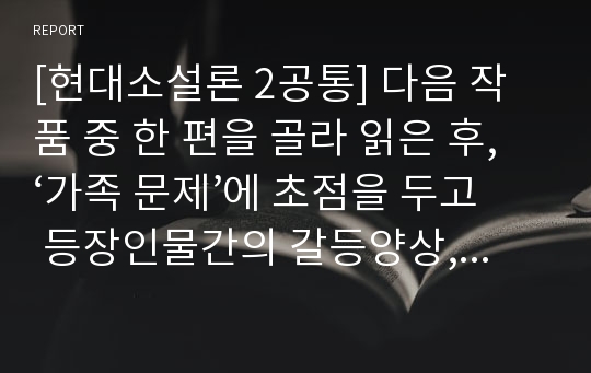 [현대소설론 2공통] 다음 작품 중 한 편을 골라 읽은 후, ‘가족 문제’에 초점을 두고 등장인물간의 갈등양상, 성격과 태도를 분석한 후 감상을 쓰시오