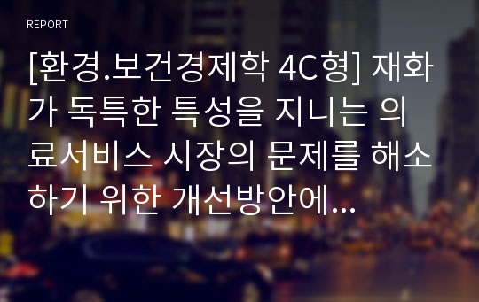 [환경.보건경제학 4C형] 재화가 독특한 특성을 지니는 의료서비스 시장의 문제를 해소하기 위한 개선방안에 대해 논하시오