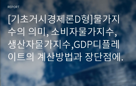 [기초거시경제론D형]물가지수의 의미, 소비자물가지수,생산자물가지수,GDP디플레이트의 계산방법과 장단점에 관하여 설명하시오(기초거시경제론D-물가지수 중간과제물)