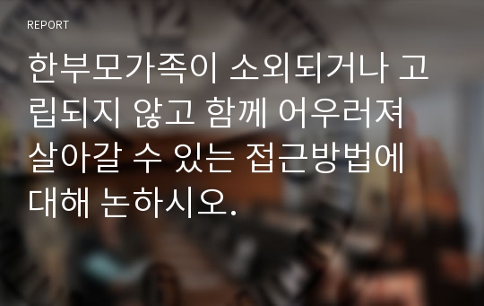 한부모가족이 소외되거나 고립되지 않고 함께 어우러져 살아갈 수 있는 접근방법에 대해 논하시오.