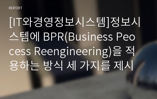 [IT와경영정보시스템]정보시스템에 BPR(Business Peocess Reengineering)을 적용하는 방식 세 가지를 제시하고, 각각의 방식에 대해 간략히 설명하시오