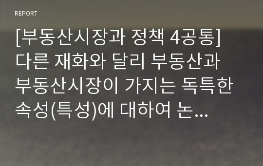 [부동산시장과 정책 4공통] 다른 재화와 달리 부동산과 부동산시장이 가지는 독특한 속성(특성)에 대하여 논하라(방통대부동산시장과정책공통형과제물)