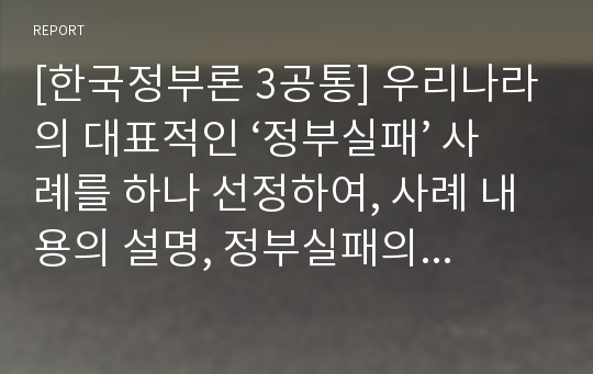 [한국정부론 3공통] 우리나라의 대표적인 ‘정부실패’ 사례를 하나 선정하여, 사례 내용의 설명, 정부실패의 원인과 내용, 정부실패 해결을 위한 방안을 설명하시오