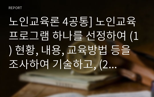 노인교육론 4공통] 노인교육프로그램 하나를 선정하여 (1) 현황, 내용, 교육방법 등을 조사하여 기술하고, (2) 이 프로그램이 노인의 신체적, 심리적, 사회적 특성에 적절한지 평