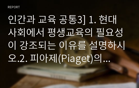 인간과 교육 공통3] 1. 현대사회에서 평생교육의 필요성이 강조되는 이유를 설명하시오.2. 피아제(Piaget)의 인지발달단계이론에대해 설명하고, 그교육적 시사점을 논하시오