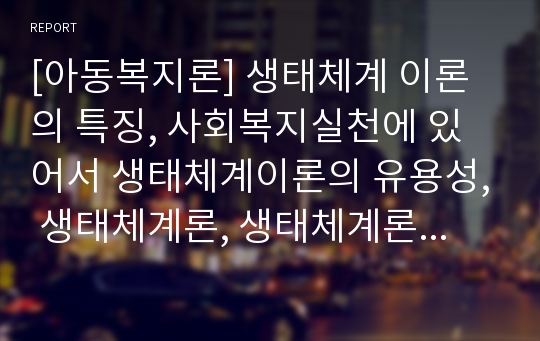 [아동복지론] 생태체계 이론의 특징, 사회복지실천에 있어서 생태체계이론의 유용성, 생태체계론, 생태체계론적 환경구성과 아동복지 실천, 나의 견해