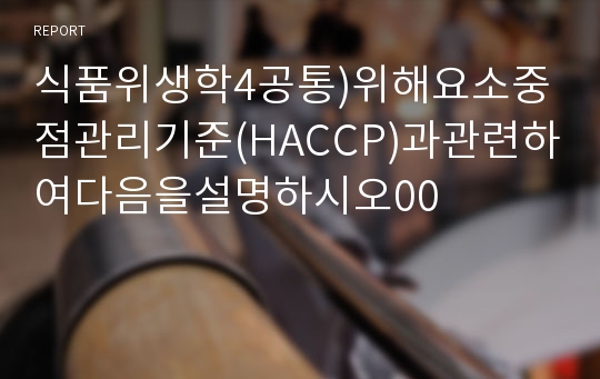 식품위생학4공통)위해요소중점관리기준(HACCP)과관련하여다음을설명하시오00