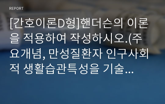 [간호이론D형]핸더슨의 이론을 적용하여 작성하시오.(주요개념, 만성질환자 인구사회적 생활습관특성을 기술하고 14개 기본간호행위요구 사정, 사정내용을 중심으로 간호계획 작성)