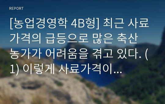 [농업경영학 4B형] 최근 사료가격의 급등으로 많은 축산 농가가 어려움을 겪고 있다. (1) 이렇게 사료가격이 급등하는 외부환경요인과 내부 환경요인은 무엇인가 (2) 사료급등으로