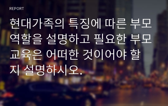 현대가족의 특징에 따른 부모역할을 설명하고 필요한 부모교육은 어떠한 것이어야 할 지 설명하시오.