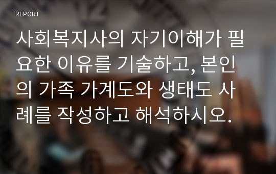 사회복지사의 자기이해가 필요한 이유를 기술하고, 본인의 가족 가계도와 생태도 사례를 작성하고 해석하시오.