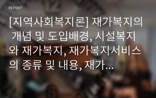 [지역사회복지론] 재가복지의 개념 및 도입배경, 시설복지와 재가복지, 재가복지서비스의 종류 및 내용, 재가복지서비스의 전달체계, 재가복지 봉사센터, 기관방문