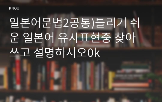 일본어문법2공통)틀리기 쉬운 일본어 유사표현중 찾아 쓰고 설명하시오0k