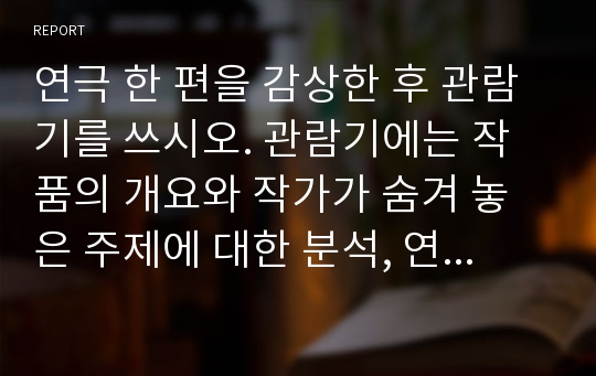 연극 한 편을 감상한 후 관람기를 쓰시오. 관람기에는 작품의 개요와 작가가 숨겨 놓은 주제에 대한 분석, 연출가의 스타일이나 배우의 연기에 대한 평가, 전반적인 감상평