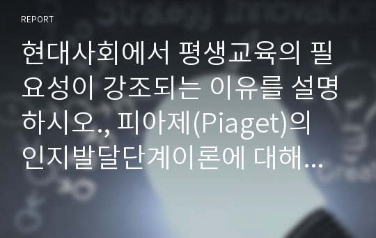 현대사회에서 평생교육의 필요성이 강조되는 이유를 설명하시오., 피아제(Piaget)의 인지발달단계이론에 대해 설명하고, 그 교육적 시사점을 논하시오