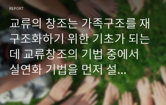 교류의 창조는 가족구조를 재구조화하기 위한 기초가 되는데 교류창조의 기법 중에서 실연화 기법을 먼저 설명하고 구체적인 가족 상황 예를 들어 실연화를 실행해 보시오.