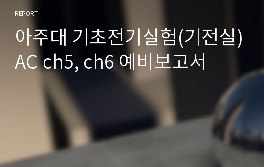 아주대 기초전기실험(기전실)AC ch5, ch6 예비보고서