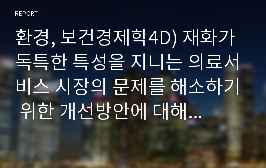 환경, 보건경제학4D) 재화가 독특한 특성을 지니는 의료서비스 시장의 문제를 해소하기 위한 개선방안에 대해 논하시오.