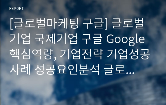 [글로벌마케팅 구글] 글로벌기업 국제기업 구글 Google 핵심역량, 기업전략 기업성공사례 성공요인분석 글로벌전략 글로벌경영 마케팅 분석 (hwp)