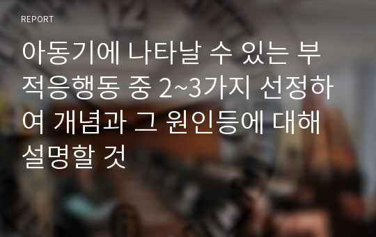 아동기에 나타날 수 있는 부적응행동 중 2~3가지 선정하여 개념과 그 원인등에 대해 설명할 것