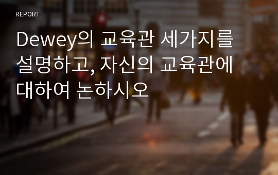 Dewey의 교육관 세가지를 설명하고, 자신의 교육관에 대하여 논하시오