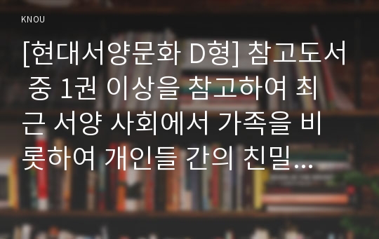 [현대서양문화 D형] 참고도서 중 1권 이상을 참고하여 최근 서양 사회에서 가족을 비롯하여 개인들 간의 친밀한 관계가 어떻게 변화하고 있는지 살피면서, 이러한 현상의 문제점과 새로운 가능성을 모두를 논하시오.