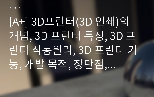 [A+] 3D프린터(3D 인쇄)의 개념, 3D 프린터 특징, 3D 프린터 작동원리, 3D 프린터 기능, 개발 목적, 장단점, 시장현황 및 문제점(부작용) 해결방안 / 향후 전망