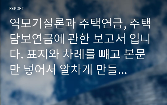 역모기질론과 주택연금, 주택담보연금에 관한 보고서 입니다. 표지와 차례를 뺴고 본문만 넣어서 알차게 만들었습니다.