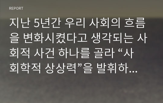 지난 5년간 우리 사회의 흐름을 변화시켰다고 생각되는 사회적 사건 하나를 골라 “사회학적 상상력”을 발휘하여 분석해 보되, 과제물을 작성하는 과정에서 자신의 생각이 어떻게 변화