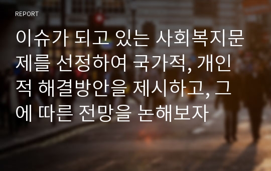 이슈가 되고 있는 사회복지문제를 선정하여 국가적, 개인적 해결방안을 제시하고, 그에 따른 전망을 논해보자