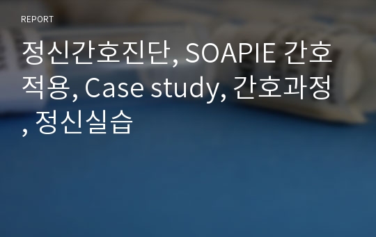 정신간호진단, SOAPIE 간호적용, Case study, 간호과정, 정신실습