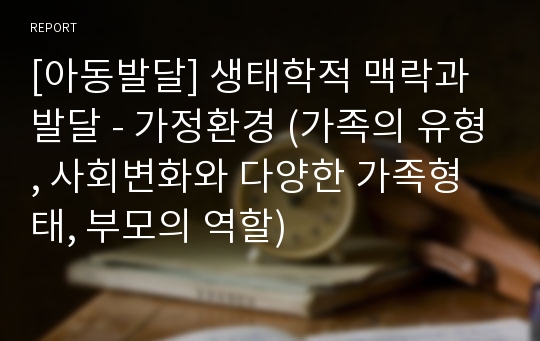 [아동발달] 생태학적 맥락과 발달 - 가정환경 (가족의 유형, 사회변화와 다양한 가족형태, 부모의 역할)